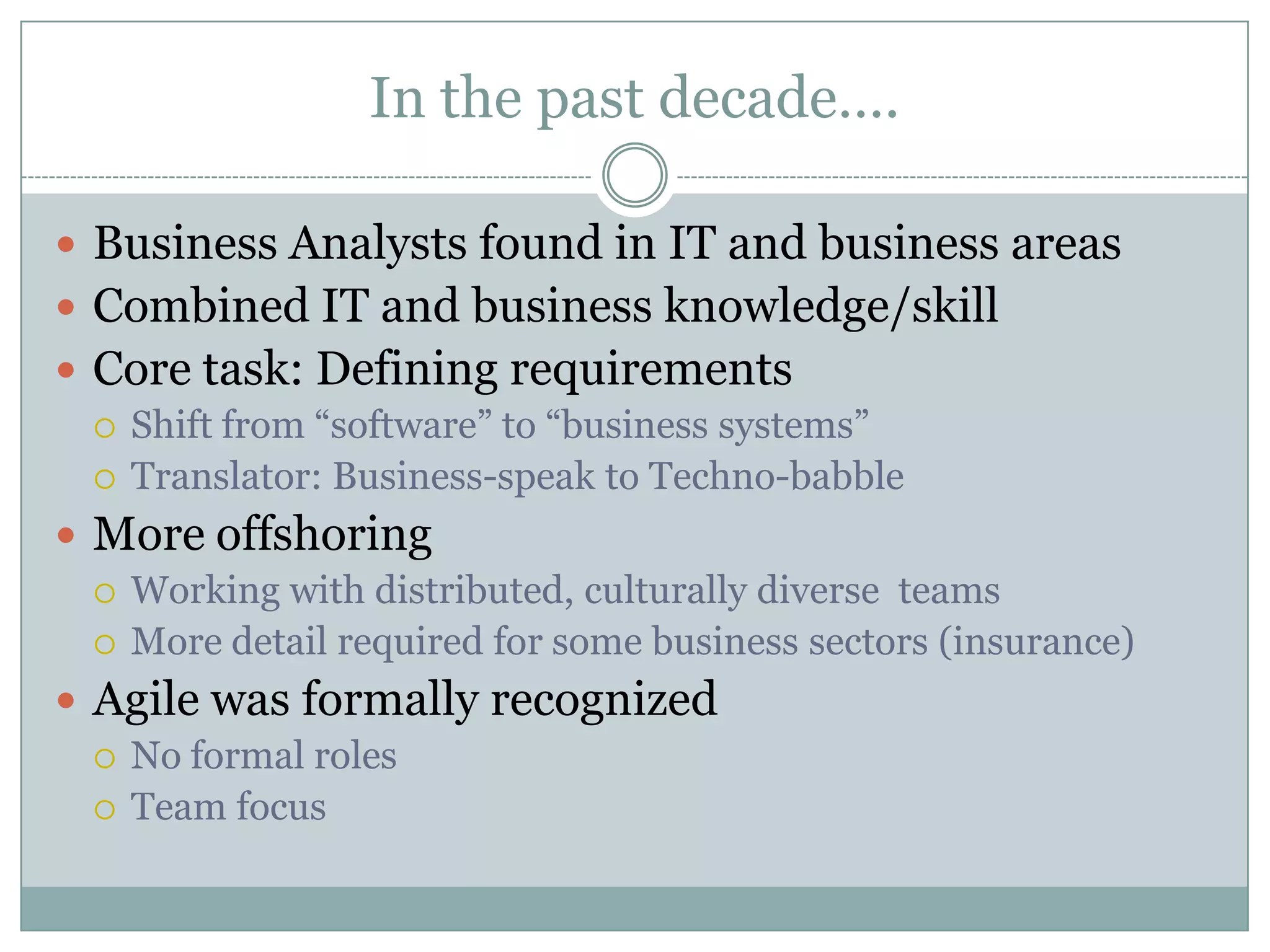 In the past decade….

 Business Analysts found in IT and business areas
 Combined IT and business knowledge/skill
 Core task: Defining requirements
   Shift from “software” to “business systems”
   Translator: Business-speak to Techno-babble

 More offshoring
   Working with distributed, culturally diverse teams
   More detail required for some business sectors (insurance)

 Agile was formally recognized
   No formal roles
   Team focus
 