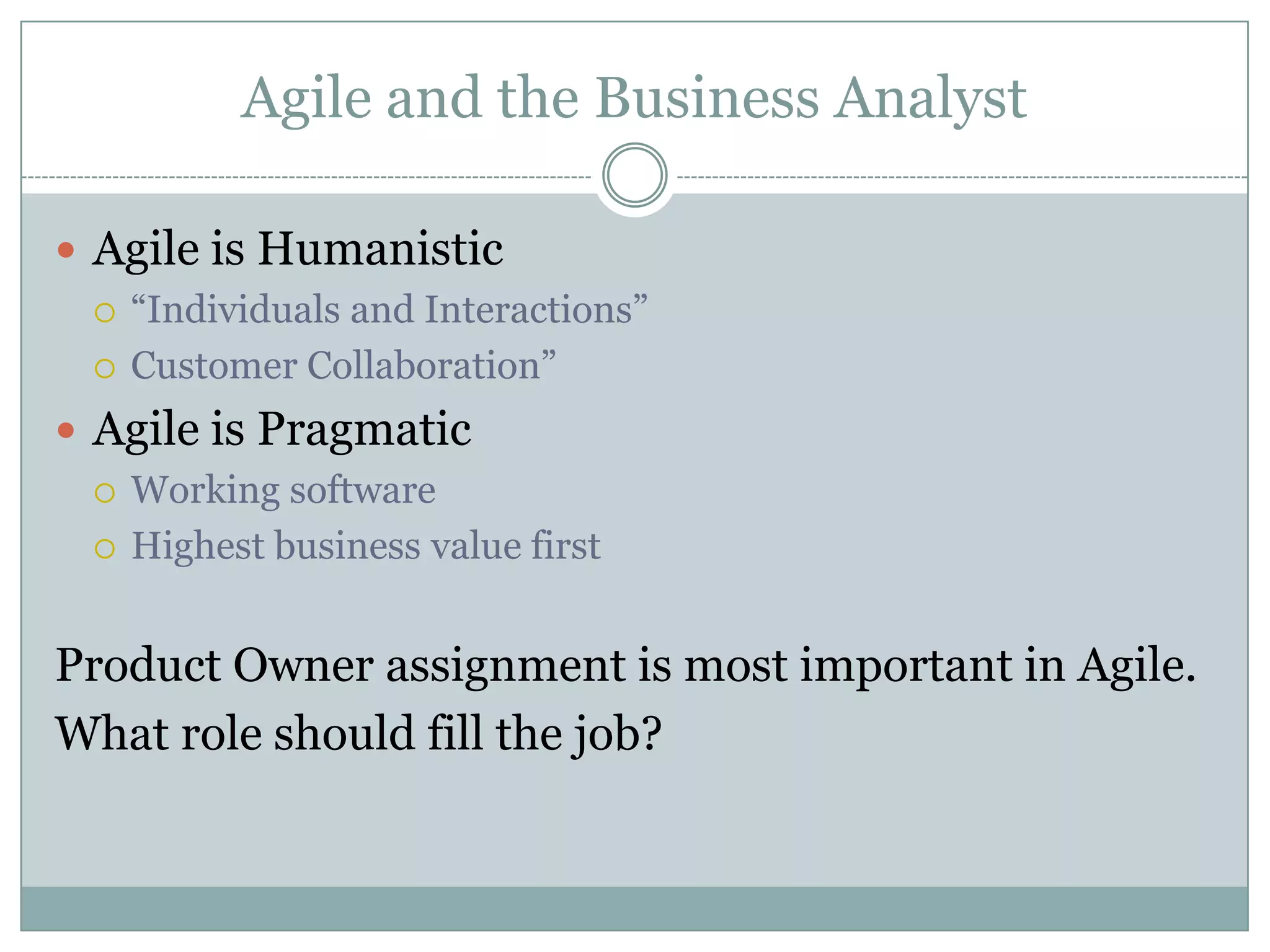 Agile and the Business Analyst

 Agile is Humanistic
   “Individuals and Interactions”

   Customer Collaboration”

 Agile is Pragmatic
   Working software

   Highest business value first



Product Owner assignment is most important in Agile.
What role should fill the job?
 