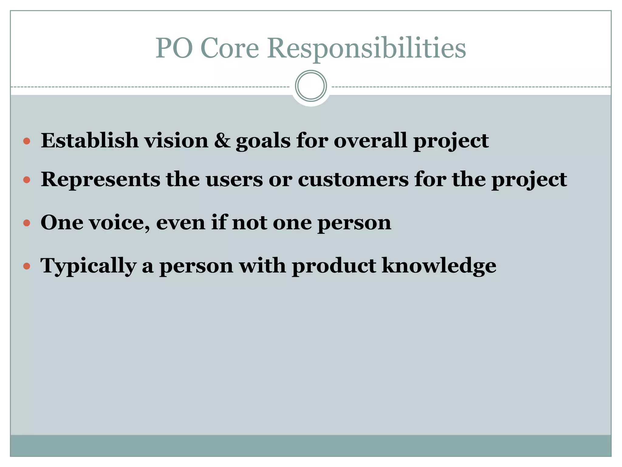 PO Core Responsibilities


 Establish vision & goals for overall project

 Represents the users or customers for the project

 One voice, even if not one person

 Typically a person with product knowledge
 