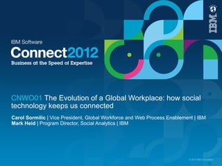 CNWO01 The Evolution of a Global Workplace: how social
technology keeps us connected
Carol Sormilic | Vice President, Global Workforce and Web Process Enablement | IBM
Mark Heid | Program Director, Social Analytics | IBM




                                                                          © 2012 IBM Corporation
 