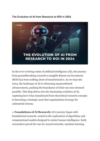 The Evolution of AI from Research to ROI in 2024
In the ever-evolving realm of artificial intelligence (AI), the journey
from groundbreaking research to tangible Return on Investment
(ROI) has been nothing short of transformative. As we step into
2024, the landscape of AI is witnessing unprecedented
advancements, pushing the boundaries of what was once deemed
possible. This blog delves into the fascinating evolution of AI,
exploring how it has transitioned from theoretical research concepts
to becoming a strategic asset that organizations leverage for
substantial returns.
1. Foundations of AI Research: AI’s journey began with
foundational research, rooted in the exploration of algorithms and
computational models designed to mimic human intelligence. Early
researchers paved the way for neural networks, machine learning,
 