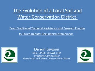 Danon Lawson
MEA, CPESC, CESSWI, CFM
Programs Administrator
Gaston Soil and Water Conservation District
The Evolution of a Local Soil and
Water Conservation District:
From Traditional Technical Assistance and Program Funding
to Environmental Regulatory Enforcement
 