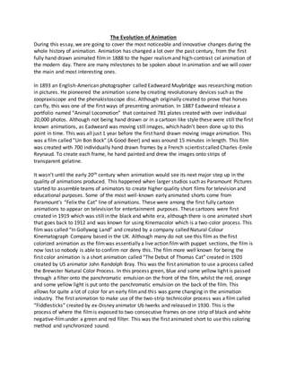 The Evolution of Animation
During this essay, we are going to cover the most noticeable and innovative changes during the
whole history of animation. Animation has changed a lot over the past century, from the first
fully hand drawn animated filmin 1888 to the hyper realismand high-contrast cel animation of
the modern day. There are many milestones to be spoken about in animation and we will cover
the main and most interesting ones.
In 1893 an English-American photographer called Eadweard Muybridge was researching motion
in pictures. He pioneered the animation scene by creating revolutionary devices such as the
zoopraxiscope and the phenakistoscope disc. Although originally created to prove that horses
can fly, this was one of the first ways of presenting animation. In 1887 Eadweard release a
portfolio named “Animal Locomotion” that contained 781 plates created with over individual
20,000 photos. Although not being hand drawn or in a cartoon like style these were still the first
known animations, as Eadweard was moving still images, which hadn’t been done up to this
point in time. This was all just 1 year before the first hand drawn moving image animation. This
was a film called “Un Bon Bock” (A Good Beer) and was around 15 minutes in length. This film
was created with 700 individually hand drawn frames by a French scientist called Charles-Emile
Reynaud. To create each frame, he hand painted and drew the images onto strips of
transparent gelatine.
It wasn’t until the early 20th century when animation would see its next major step up in the
quality of animations produced. This happened when larger studios such as Paramount Pictures
started to assemble teams of animators to create higher quality short films for television and
educational purposes. Some of the most well-known early animated shorts come from
Paramount’s “Felix the Cat” line of animations. These were among the first fully cartoon
animations to appear on television for entertainment purposes. These cartoons were first
created in 1919 which was still in the black and white era, although there is one animated short
that goes back to 1912 and was known for using Kinemacolor which is a two-color process. This
film was called “In Gollywog Land” and created by a company called Natural Colour
Kinematograph Company based in the UK. Although many do not see this film as the first
colorized animation as the filmwas essentially a live action film with puppet sections, the film is
now lost so nobody is able to confirm nor deny this. The film more well known for being the
first color animation is a short animation called “The Debut of Thomas Cat” created in 1920
created by US animator John Randolph Bray. This was the first animation to use a process called
the Brewster Natural Color Process. In this process green, blue and some yellow light is passed
through a filter onto the panchromatic emulsion on the front of the film, whilst the red, orange
and some yellow light is put onto the panchromatic emulsion on the back of the film. This
allows for quite a lot of color for an early filmand this was game changing in the animation
industry. The first animation to make use of the two-strip technicolor process was a film called
“Fiddlesticks” created by ex-Disney animator Ub Iwerks and released in 1930. This is the
process of where the filmis exposed to two consecutive frames on one strip of black and white
negative-filmunder a green and red filter. This was the first animated short to use this coloring
method and synchronized sound.
 