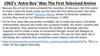 1963's 'Astro Boy' Was The First Televised Anime
• Because the arrival of anime predated the invention of television, the first anime
to make it onto the small screen was far from the first anime to exist. But what
was that milestone series? Tetsuwan Atomu, known to American audiences
as Astro Boy, aired on Fuji Television on January 1, 1963.
• For its time, Astro Boy was pretty incredible, but it could have been a lot better.
Unfortunately, because the studio was so poorly funded, the show's creators had
to do whatever they could to minimize the number of drawings and lines
required, and to create a sense of movement through sound and dialogue as
opposed to actually having the characters move. This was far from ideal, but it
did display the creativity that carried the anime industry into the future.
• https://www.youtube.com/watch?time_continue=41&v=d3UbaB7oPTw This is a
trailer for the original Astro Boy
 