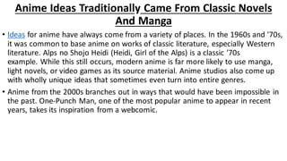 Anime Ideas Traditionally Came From Classic Novels
And Manga
• Ideas for anime have always come from a variety of places. In the 1960s and '70s,
it was common to base anime on works of classic literature, especially Western
literature. Alps no Shojo Heidi (Heidi, Girl of the Alps) is a classic '70s
example. While this still occurs, modern anime is far more likely to use manga,
light novels, or video games as its source material. Anime studios also come up
with wholly unique ideas that sometimes even turn into entire genres.
• Anime from the 2000s branches out in ways that would have been impossible in
the past. One-Punch Man, one of the most popular anime to appear in recent
years, takes its inspiration from a webcomic.
 