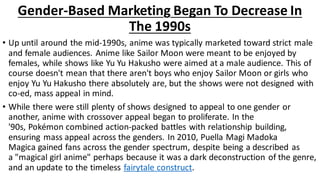 Gender-Based Marketing Began To Decrease In
The 1990s
• Up until around the mid-1990s, anime was typically marketed toward strict male
and female audiences. Anime like Sailor Moon were meant to be enjoyed by
females, while shows like Yu Yu Hakusho were aimed at a male audience. This of
course doesn't mean that there aren't boys who enjoy Sailor Moon or girls who
enjoy Yu Yu Hakusho there absolutely are, but the shows were not designed with
co-ed, mass appeal in mind.
• While there were still plenty of shows designed to appeal to one gender or
another, anime with crossover appeal began to proliferate. In the
'90s, Pokémon combined action-packed battles with relationship building,
ensuring mass appeal across the genders. In 2010, Puella Magi Madoka
Magica gained fans across the gender spectrum, despite being a described as
a "magical girl anime" perhaps because it was a dark deconstruction of the genre,
and an update to the timeless fairytale construct.
 
