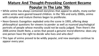 Mature And Thought-Provoking Content Became
Popular In The Late '90s
• While anime has always contained storylines that appeal to adults, many earlier
anime series were geared toward children. In the '90s and early 2000s, anime
with complex and mature themes began to proliferate.
• Neon Genesis Evangelion exploded onto the scene in 1995, offering deep
philosophical questions for viewers to ponder as well as nuanced psychological
portraits of people whose morality could not be easily judged. Then there's the
2006 anime Death Note, a series that posed a genuine moral dilemma: does any
one person have the right to decide who lives and who dies?
• This type of anime proved to be wildly popular, and new examples continue to
appear every year.
 