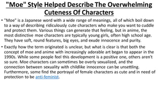 "Moe" Style Helped Describe The Overwhelming
Cuteness Of Characters
• "Moe" is a Japanese word with a wide range of meanings, all of which boil down
to a way of describing ridiculously cute characters who make you want to cuddle
and protect them. Various things can generate that feeling, but in anime, the
most distinctive moe characters are typically young girls, often high school age.
They have soft, round features, big eyes, and exude innocence and purity.
• Exactly how the term originated is unclear, but what is clear is that both the
concept of moe and anime with increasingly adorable art began to appear in the
1990s. While some people feel this development is a positive one, others aren't
so sure. Moe characters can sometimes be overly sexualized, and the
connection between sexuality with childlike innocence can be unsettling.
Furthermore, some find the portrayal of female characters as cute and in need of
protection to be anti-feminist.
 