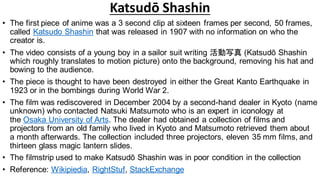 Katsudō Shashin
• The first piece of anime was a 3 second clip at sixteen frames per second, 50 frames,
called Katsudo Shashin that was released in 1907 with no information on who the
creator is.
• The video consists of a young boy in a sailor suit writing 活動写真 (Katsudō Shashin
which roughly translates to motion picture) onto the background, removing his hat and
bowing to the audience.
• The piece is thought to have been destroyed in either the Great Kanto Earthquake in
1923 or in the bombings during World War 2.
• The film was rediscovered in December 2004 by a second-hand dealer in Kyoto (name
unknown) who contacted Natsuki Matsumoto who is an expert in iconology at
the Osaka University of Arts. The dealer had obtained a collection of films and
projectors from an old family who lived in Kyoto and Matsumoto retrieved them about
a month afterwards. The collection included three projectors, eleven 35 mm films, and
thirteen glass magic lantern slides.
• The filmstrip used to make Katsudō Shashin was in poor condition in the collection
• Reference: Wikipiedia, RightStuf, StackExchange
 