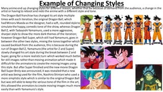 Example of Changing StylesMany anime end up changing styles for different reason, whether that be because of demand from the audience, a change in the
artist or having to reboot and redo the anime with a different style and tone.
The Dragon Ball franchise has changed its art style multiple
times with each iteration,the original Dragon Ball, which
had Minoru Maeda as the designer, had a soft, rounded style to
simulate the happy, comedic tone of the show, whereas Dragon
Ball Z, with Tadayoshi Yamamuro, used a more aggressive,
sharper style to show the more dark themes of the iteration;
however Dragon Ball Super, which still had Yamamuro, goes in
between the other two styles, mixing the tones together which
caused backlashfrom the audience, this is because during the
run of Dragon Ball Z, Yamamuro (the artist for Z and Super)
slowly changed his art style during the break between Z and
Super, going for a more realisticturn which worked much better
for still images rather than moving animationwhich made it
difficult for the animatorsto create the moving images using
this style. But after Super finished and the new movie Dragon
Ball Super Broly was announced,it was revealed that a new
artist was being used for the film, NaohiroShintaniwho used a
more simplistic style which is similarto the originalDragon Ball
but was still able to keep the serious tone of the film in the art,
this allowedthe animatorsto create moving images much more
easily than with Yamamuro's style.
 