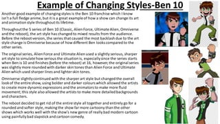 Example of Changing Styles-Ben 10
Another good example of changing styles is the Ben 10 franchise which I know
isn't a full fledge anime, but it is a great exampleof how a show can change its art
and animationstyle throughoutits lifetime.
Throughoutthe 5 series of Ben 10 (Classic, Alien Force, Ultimate Alien, Omniverse
and the reboot), the art style has changed to mixed results from the audience.
Before the reboot version, the series that caused the most backlash due to the art
style change is Omniverse because of how different Ben looks compared to the
other series.
The originalseries, Alien Force and Ultimate Alien used a slightly serious, sharper
art style to simulate how serious the situationis, especiallysince the series starts
when Ben is 10 and finishes (before the reboot) at 16, however, the originalseries
was slightly more roundedwith darker skin tones than Alien Force and Ultimate
Alien which used sharper lines and lighterskin tones.
Omniverse slightlycontinued with the sharper art style but changed the overall
look of the entire show, using bolder and darker colourswhich allowed the artists
to create more dynamic expressions and the animatorsto make more fluid
movement; this style also allowed the artists to make more detailedbackgrounds
and characters.
The reboot decided to get rid of the entire style all together and entirely go for a
rounded and softer style, making the show far more cartoony than the other
shows which works well with the show's new genre of really bad modern cartoon
using painfullybad slapstick and cartoon comedy.
 