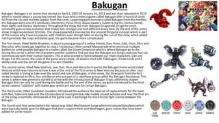 Bakugan
Bakugan- Bakugan is an anime that started on April 5, 2007 till January 26, 2012 and was then rebooted in 2019
which is mostly about a young boy named Dan Kuso who creates a game called Bakugan after a bunch of cards
fall fromthe sky and marbles appear fromthe cards, spawning giantmonsters called Bakugan fromthe marbles;
the Bakugan wereone of 6 attributes (elements), Pyrus (fire), Aquos (water), Subterra (Earth), Ventus (wind),
Haos (light) and Darkus (darkness). Throughoutthe show, the main Bakugan Dragonoid, Drago for short,
constantly gains a new evolution that makes him stronger and look differentevery time; by the end of the entire
show, Drago has evolved 10 times. The show spawned a massivetoy line around the game conceptwhich is part
of the reason why it was so popular with children, even though later on during the run of the show, which added
moregimmicks like traps and battle gear, the game became more complicated.
The firstseries, titled Battle Brawlers, is about a young group of 6 online friends, Dan, Runo, Julie, Shun, Alice and
Marucho, who slowly get together to stop a mysterious villain named Masqueradewho convinces multiple
battlers to send peoples Bakugan to a realm called the Doom Dimension which is where Bakugan go to die.
During this series is when the characters and the audience find out that the Bakugan are living creatures that can
communicatewith their human masters. This is whatstarted to bond between our main characters, Dan and
Drago. For this series, the rules of the game weresimple, all players startwith 3 Bakugan, 3 Gate cards and 3
ability cards and the aim of the game is to win 3 battles.
The second series, titled New Vestroia, sees Dan, Shun and Marucho travel to the Bakuganhome world called
Vestroia which was restored to how it was at the end of the firstseries to New Vestroia becausean alien race
called Vestals is trying to take over the world and rule all Bakugan. In this series, the three girls fromthe first
series is replaced by Mira, Ace and Baron who are part of a rebellious group called the Bakugan Resistance. This
series is wherenew gimmicks started to arrivewith the introduction of Bakugan Traps, differently shaped
Bakugan that can only be used during the battle and by the end of the series, wewere introduced to the third
series'newest "addition" with battle gear which are add-ons for certain Bakugan.
The third series, titled Gundalian Invaders, introduced theaudience the next set of replacements for the team
with Ren, Fabia and Jake and the introduction of moregimmicks like mobile assaultvehicles and near the final arc
of the show, essentially removed all of the game rules in exchange for morebrutal fight scenes between the
Bakugan.
The fourth and final series beforethe reboot was titled Mechtanium Surgewhich introduced BakuNano which
werebasically battle gear for Bakugan that don't supportthem and Mechtagon, giant robots that havebeen
added for somereason
 