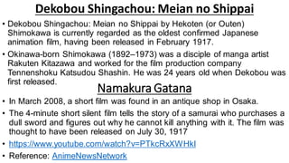 Dekobou Shingachou: Meian no Shippai
• Dekobou Shingachou: Meian no Shippai by Hekoten (or Outen)
Shimokawa is currently regarded as the oldest confirmed Japanese
animation film, having been released in February 1917.
• Okinawa-born Shimokawa (1892–1973) was a disciple of manga artist
Rakuten Kitazawa and worked for the film production company
Tennenshoku Katsudou Shashin. He was 24 years old when Dekobou was
first released.
• In March 2008, a short film was found in an antique shop in Osaka.
• The 4-minute short silent film tells the story of a samurai who purchases a
dull sword and figures out why he cannot kill anything with it. The film was
thought to have been released on July 30, 1917
• https://www.youtube.com/watch?v=PTkcRxXWHkI
• Reference: AnimeNewsNetwork
Namakura Gatana
 