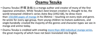 Osamu Tezuka
• Osamu Tezuka (手塚 治虫) is a manga author and creator of many of the first
Japanese animation. While Tezuka’s best known creation is, thought to be, the
world-renowned children’s series Astro Boy (1952-68), he drew more
than 150,000 pages of manga in his lifetime – touching on every style and genre.
He wrote for every age-group, from young children to mature audiences, and
single-handedly created the majority of the genres and character-types we see in
manga and anime today.
• Osamu Tezuka is credited with creating more than 400 individual manga series,
the great majority of which have not been translated into English.
 