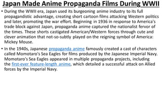 Japan Made Anime Propaganda Films During WWII
• During the WWII era, Japan used its burgeoning anime industry to its full
propagandistic advantage, creating short cartoon films attacking Western politics
and later, promoting the war effort. Beginning in 1936 in response to America's
trade block against Japan, propaganda anime captured the nationalist fervor of
the times. These shorts castigated American/Western forces through cute and
clever animation that not-so-subtly played on the reigning symbol of America:
Mickey Mouse.
• In the 1940s, Japanese propaganda anime famously created a cast of characters
called Momotaro's Sea Eagles for films produced by the Japanese Imperial Navy.
Momotaro's Sea Eagles appeared in multiple propaganda projects, including
the first-ever feature-length anime, which detailed a successful attack on Allied
forces by the Imperial Navy.
 