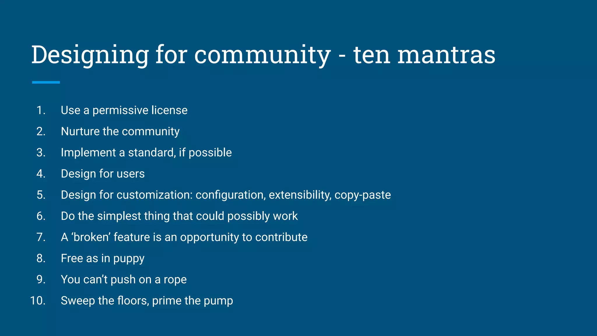 Designing for community - ten mantras
1. Use a permissive license
2. Nurture the community
3. Implement a standard, if possible
4. Design for users
5. Design for customization: conﬁguration, extensibility, copy-paste
6. Do the simplest thing that could possibly work
7. A ‘broken’ feature is an opportunity to contribute
8. Free as in puppy
9. You can’t push on a rope
10. Sweep the ﬂoors, prime the pump
 