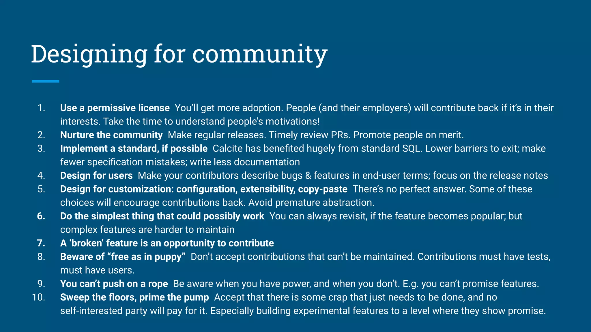 Designing for community
1. Use a permissive license You’ll get more adoption. People (and their employers) will contribute back if it’s in their
interests. Take the time to understand people’s motivations!
2. Nurture the community Make regular releases. Timely review PRs. Promote people on merit.
3. Implement a standard, if possible Calcite has beneﬁted hugely from standard SQL. Lower barriers to exit; make
fewer speciﬁcation mistakes; write less documentation
4. Design for users Make your contributors describe bugs & features in end-user terms; focus on the release notes
5. Design for customization: conﬁguration, extensibility, copy-paste There’s no perfect answer. Some of these
choices will encourage contributions back. Avoid premature abstraction.
6. Do the simplest thing that could possibly work You can always revisit, if the feature becomes popular; but
complex features are harder to maintain
7. A ‘broken’ feature is an opportunity to contribute
8. Beware of “free as in puppy” Don’t accept contributions that can’t be maintained. Contributions must have tests,
must have users.
9. You can’t push on a rope Be aware when you have power, and when you don’t. E.g. you can’t promise features.
10. Sweep the ﬂoors, prime the pump Accept that there is some crap that just needs to be done, and no
self-interested party will pay for it. Especially building experimental features to a level where they show promise.
 