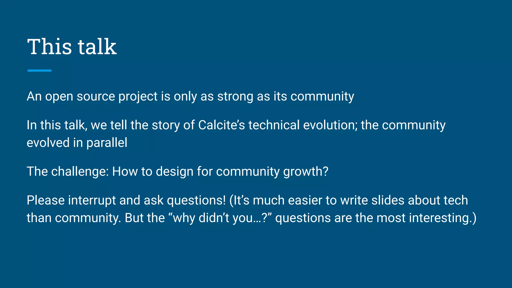 This talk
An open source project is only as strong as its community
In this talk, we tell the story of Calcite’s technical evolution; the community
evolved in parallel
The challenge: How to design for community growth?
Please interrupt and ask questions! (It’s much easier to write slides about tech
than community. But the “why didn’t you…?” questions are the most interesting.)
 