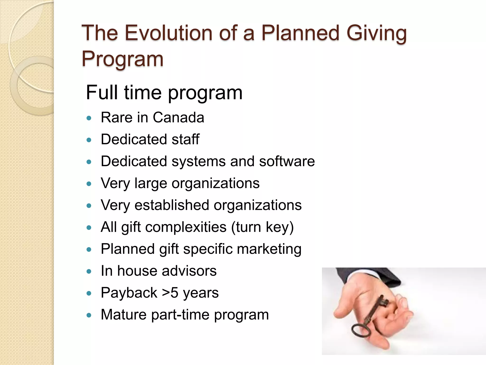 Full time program
 Rare in Canada
 Dedicated staff
 Dedicated systems and software
 Very large organizations
 Very established organizations
 All gift complexities (turn key)
 Planned gift specific marketing
 In house advisors
 Payback >5 years
 Mature part-time program
The Evolution of a Planned Giving
Program
 