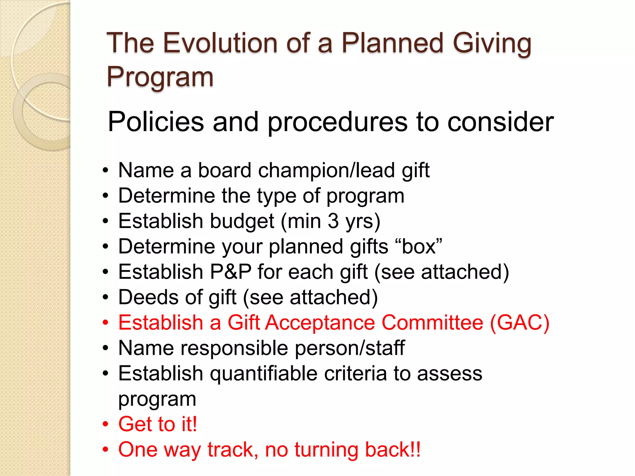 Policies and procedures to consider
The Evolution of a Planned Giving
Program
• Name a board champion/lead gift
• Determine the type of program
• Establish budget (min 3 yrs)
• Determine your planned gifts “box”
• Establish P&P for each gift (see attached)
• Deeds of gift (see attached)
• Establish a Gift Acceptance Committee (GAC)
• Name responsible person/staff
• Establish quantifiable criteria to assess
program
• Get to it!
• One way track, no turning back!!
 