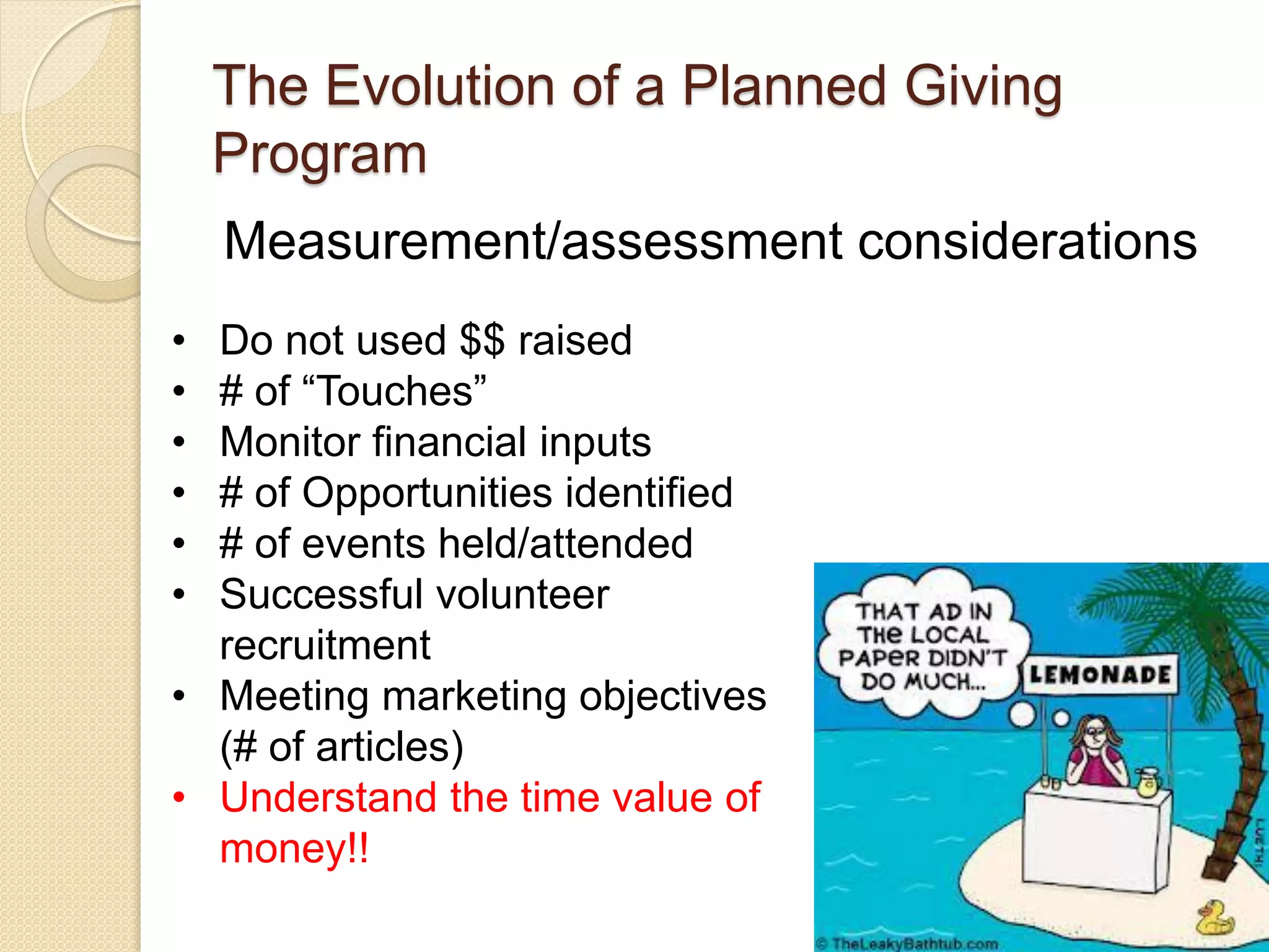 Measurement/assessment considerations
The Evolution of a Planned Giving
Program
• Do not used $$ raised
• # of “Touches”
• Monitor financial inputs
• # of Opportunities identified
• # of events held/attended
• Successful volunteer
recruitment
• Meeting marketing objectives
(# of articles)
• Understand the time value of
money!!
 