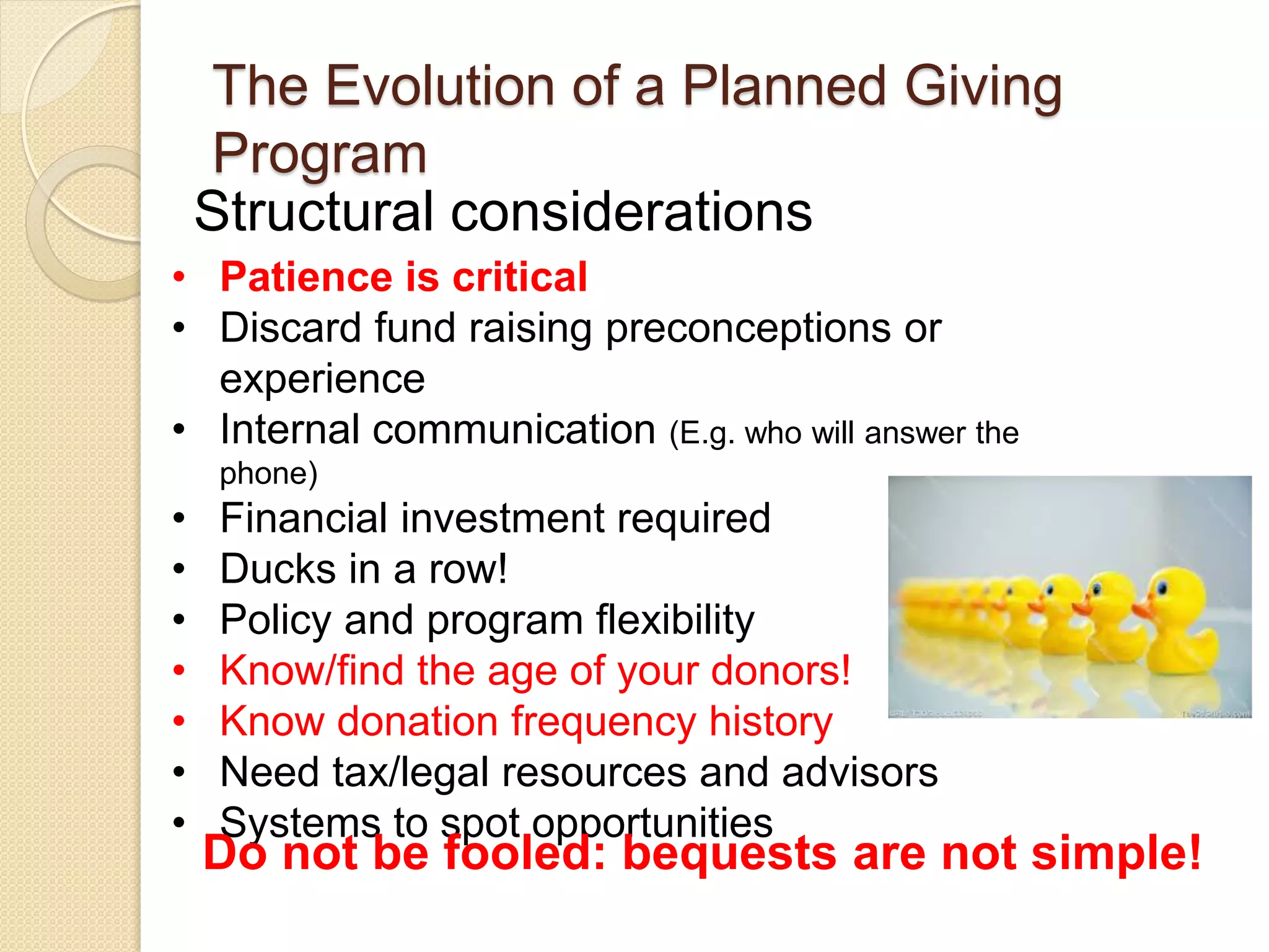 Structural considerations
The Evolution of a Planned Giving
Program
• Patience is critical
• Discard fund raising preconceptions or
experience
• Internal communication (E.g. who will answer the
phone)
• Financial investment required
• Ducks in a row!
• Policy and program flexibility
• Know/find the age of your donors!
• Know donation frequency history
• Need tax/legal resources and advisors
• Systems to spot opportunities
Do not be fooled: bequests are not simple!
 