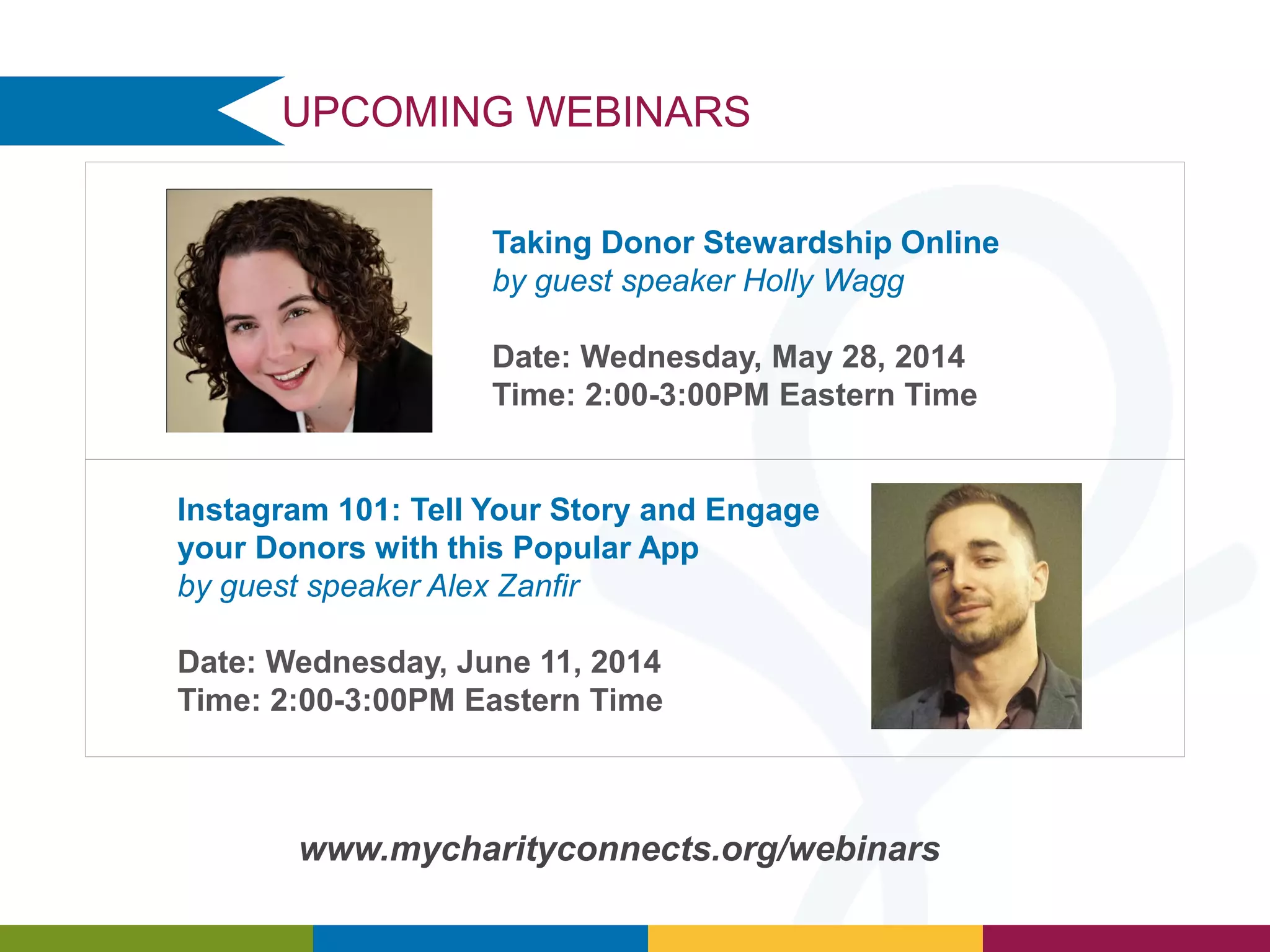 UPCOMING WEBINARS
www.mycharityconnects.org/webinars
Taking Donor Stewardship Online
by guest speaker Holly Wagg
Date: Wednesday, May 28, 2014
Time: 2:00-3:00PM Eastern Time
Instagram 101: Tell Your Story and Engage
your Donors with this Popular App
by guest speaker Alex Zanfir
Date: Wednesday, June 11, 2014
Time: 2:00-3:00PM Eastern Time
 