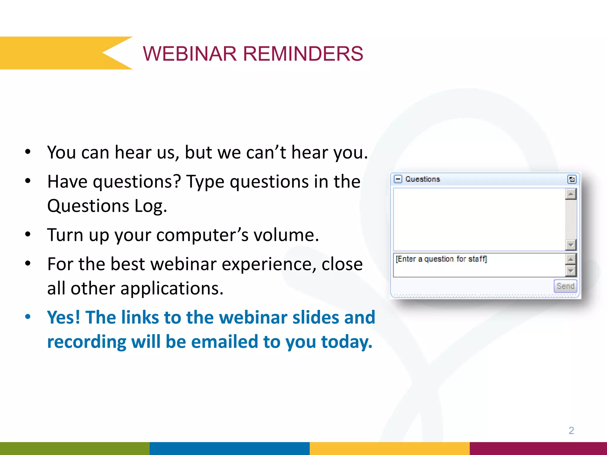 WEBINAR REMINDERS
• You can hear us, but we can’t hear you.
• Have questions? Type questions in the
Questions Log.
• Turn up your computer’s volume.
• For the best webinar experience, close
all other applications.
• Yes! The links to the webinar slides and
recording will be emailed to you today.
2
 