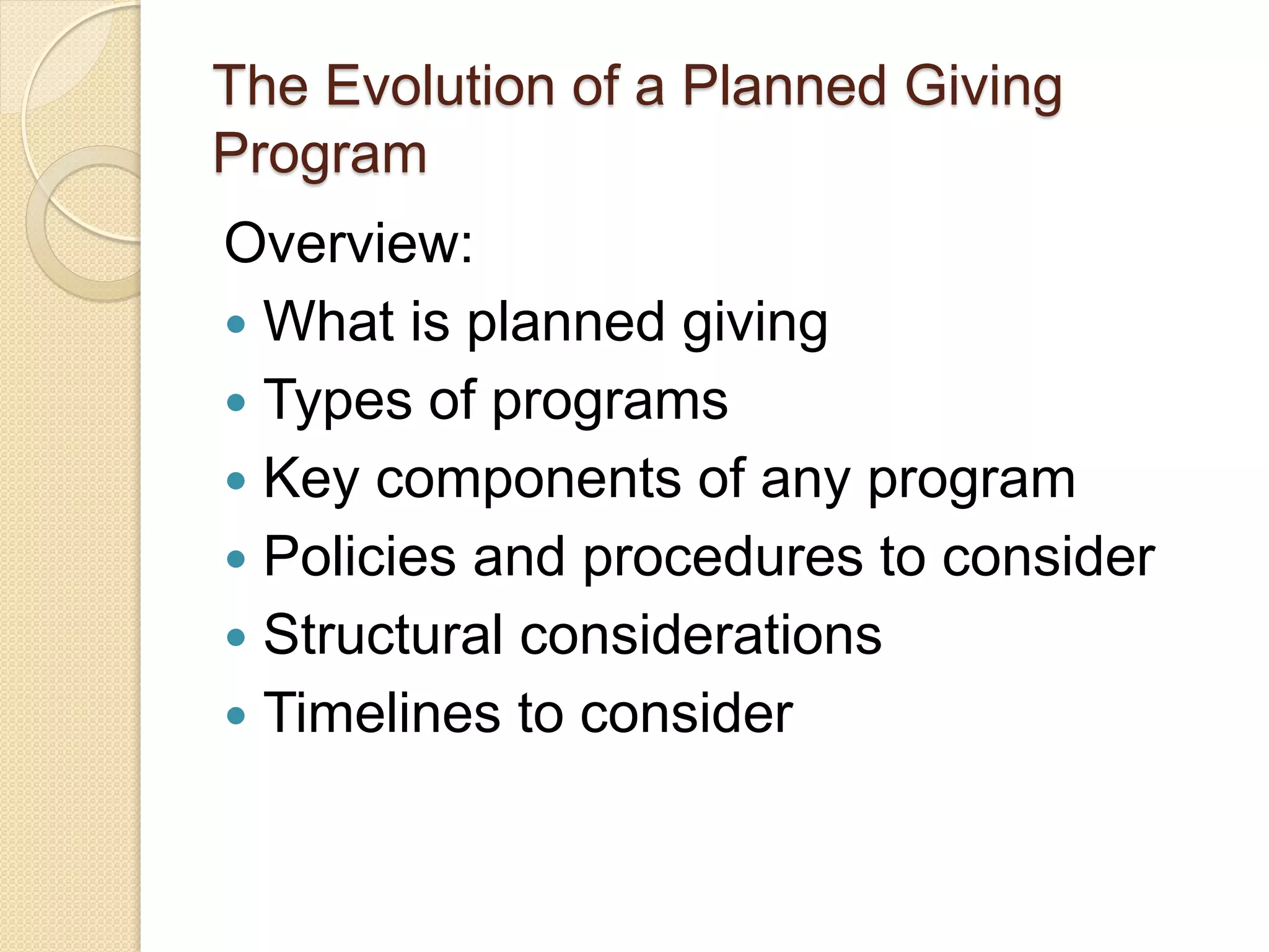 Overview:
 What is planned giving
 Types of programs
 Key components of any program
 Policies and procedures to consider
 Structural considerations
 Timelines to consider
The Evolution of a Planned Giving
Program
 