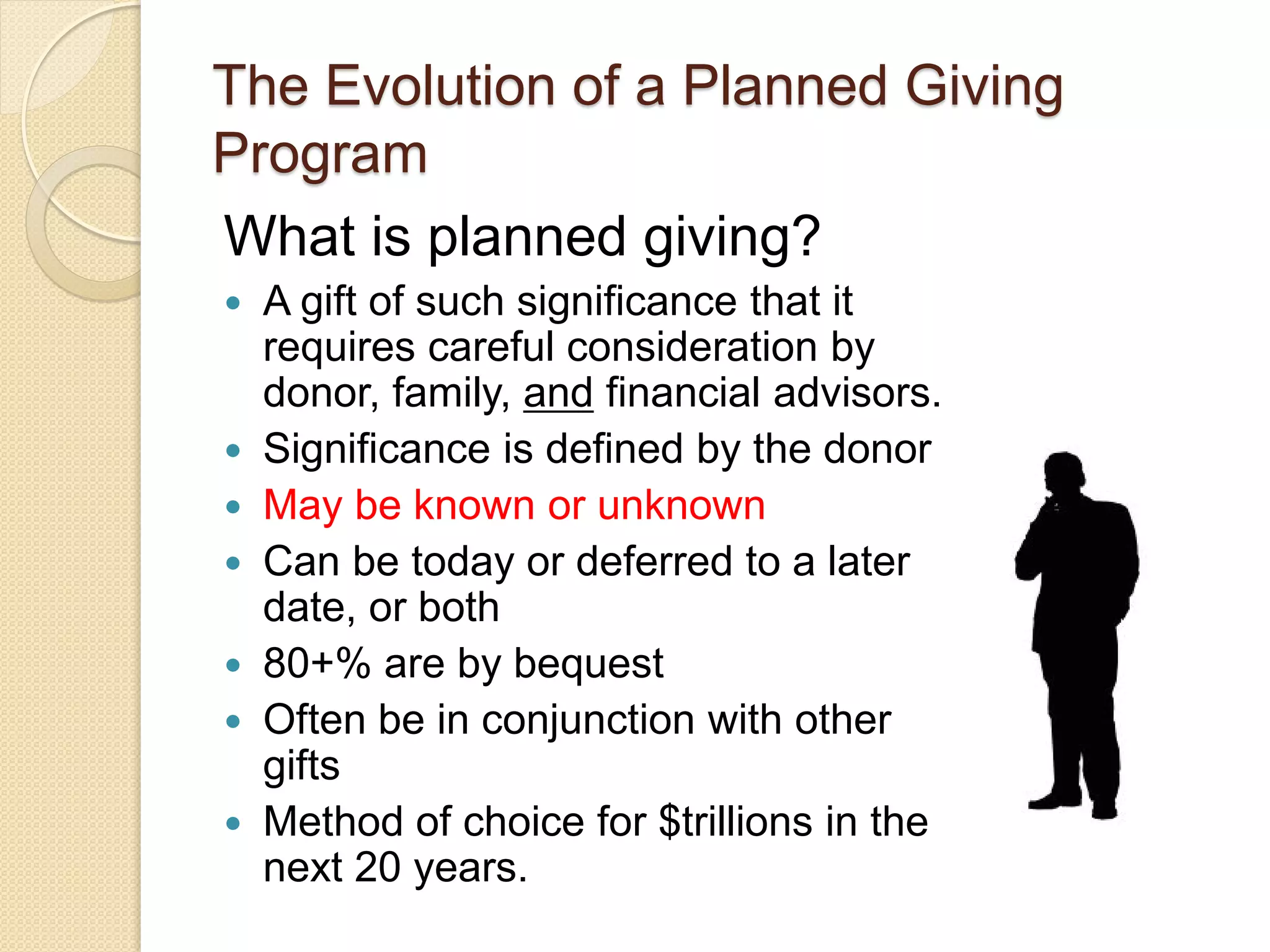 What is planned giving?
 A gift of such significance that it
requires careful consideration by
donor, family, and financial advisors.
 Significance is defined by the donor
 May be known or unknown
 Can be today or deferred to a later
date, or both
 80+% are by bequest
 Often be in conjunction with other
gifts
 Method of choice for $trillions in the
next 20 years.
The Evolution of a Planned Giving
Program
 