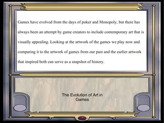 Games have evolved from the days of poker and Monopoly, but there has always been an attempt by game creators to include contemporary art that is visually appealing. Looking at the artwork of the games we play now and comparing it to the artwork of games from our past and the earlier artwork that inspired both can serve as a snapshot of history.  The Evolution of Art in Games 