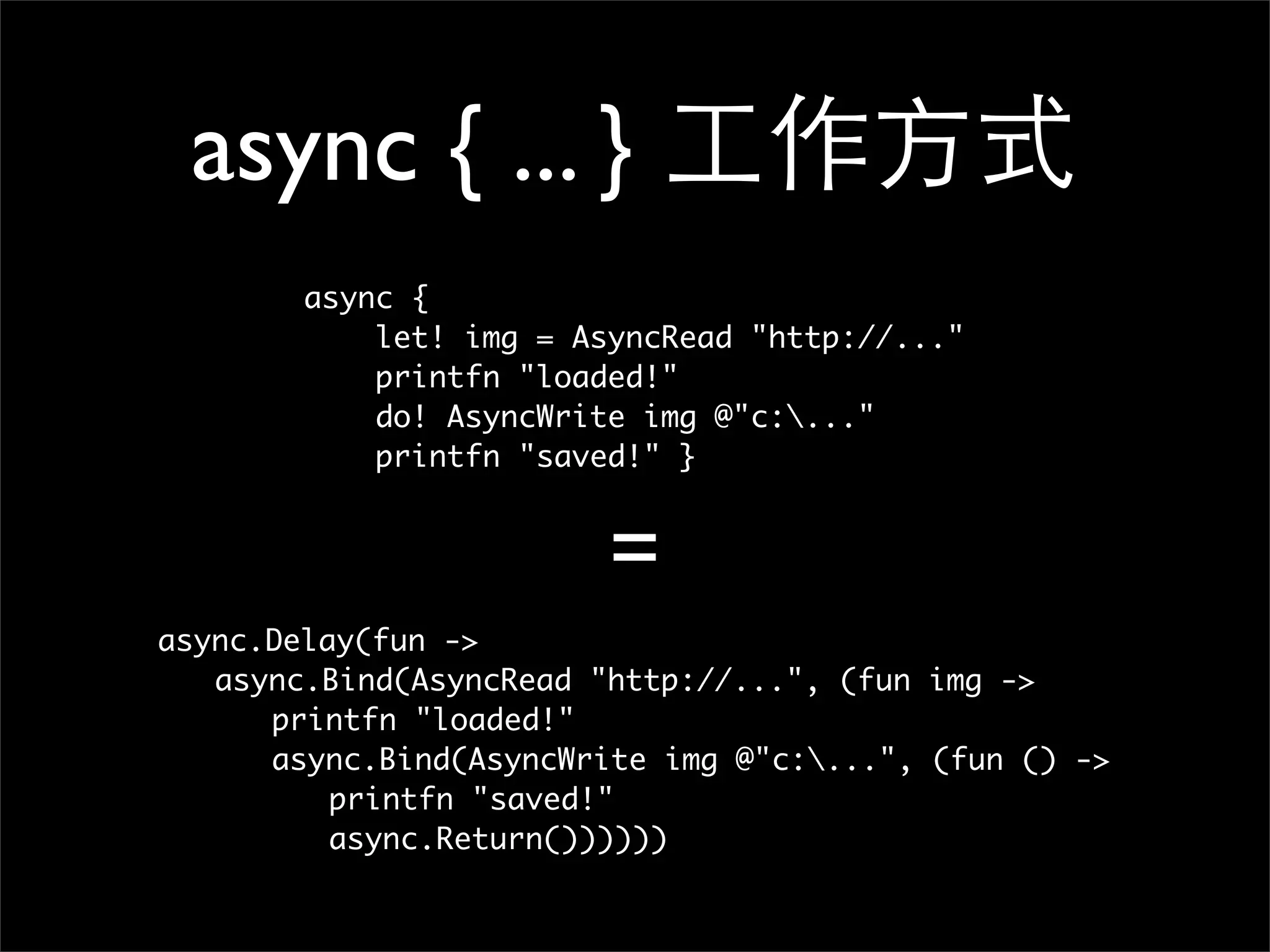 async { ... } 工作方式 async { let! img = AsyncRead "http://..." printfn "loaded!" do! AsyncWrite img @"c:..." printfn "saved!" } = async.Delay(fun -> async.Bind(AsyncRead "http://...", (fun img -> printfn "loaded!" async.Bind(AsyncWrite img @"c:...", (fun () -> printfn "saved!" async.Return()))))) 