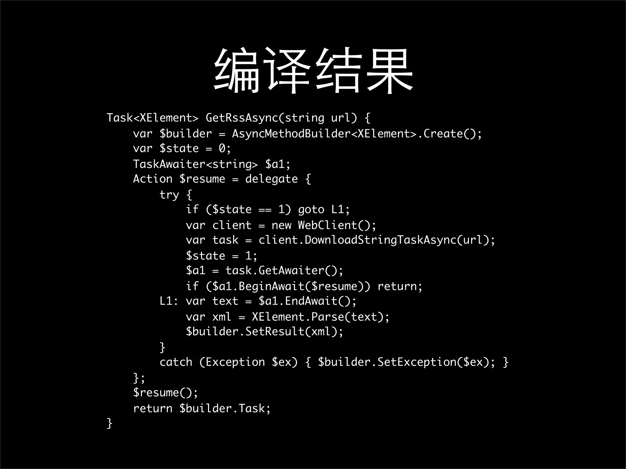 编译结果 Task<XElement> GetRssAsync(string url) { var $builder = AsyncMethodBuilder<XElement>.Create(); var $state = 0; TaskAwaiter<string> $a1; Action $resume = delegate { try { if ($state == 1) goto L1; var client = new WebClient(); var task = client.DownloadStringTaskAsync(url); $state = 1; $a1 = task.GetAwaiter(); if ($a1.BeginAwait($resume)) return; L1: var text = $a1.EndAwait(); var xml = XElement.Parse(text); $builder.SetResult(xml); } catch (Exception $ex) { $builder.SetException($ex); } }; $resume(); return $builder.Task; } 