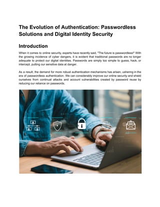 The Evolution of Authentication: Passwordless
Solutions and Digital Identity Security
Introduction
When it comes to online security, experts have recently said, "The future is passwordless!" With
the growing incidence of cyber dangers, it is evident that traditional passwords are no longer
adequate to protect our digital identities. Passwords are simply too simple to guess, hack, or
intercept, putting our sensitive data at danger.
As a result, the demand for more robust authentication mechanisms has arisen, ushering in the
era of passwordless authentication. We can considerably improve our online security and shield
ourselves from continual attacks and account vulnerabilities created by password reuse by
reducing our reliance on passwords.
 
