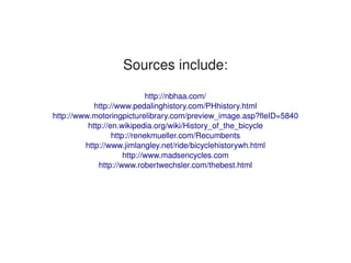 Sources include:

                                 http://nbhaa.com/
                http://www.pedalinghistory.com/PHhistory.html
    http://www.motoringpicturelibrary.com/preview_image.asp?fleID=5840
              http://en.wikipedia.org/wiki/History_of_the_bicycle
                      http://renekmueller.com/Recumbents
             http://www.jimlangley.net/ride/bicyclehistorywh.html
                          http://www.madsencycles.com
                 http://www.robertwechsler.com/thebest.html




                                     
 
