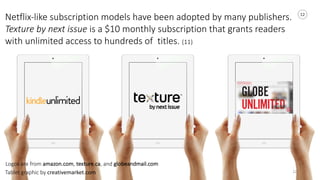 12
12
Netflix-­‐like	
  subscription	
  models	
  have	
  been	
  adopted	
  by	
  many	
  publishers.	
  
Texture	
  by	
  next	
  issue	
  is	
  a	
  $10	
  monthly	
  subscription	
  that	
  grants	
  readers	
  
with	
  unlimited	
  access	
  to	
  hundreds	
  of	
  	
  titles.	
  (11)	
  
Tablet	
  graphic	
  by	
  creativemarket.com
Logos	
  are	
  from	
  amazon.com,	
  texture.ca,	
  and	
  globeandmail.com
 