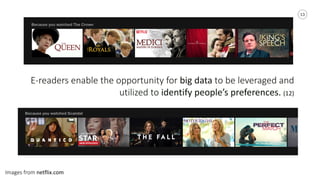 13
E-­‐readers	
  enable	
  the	
  opportunity	
  for	
  big	
  data	
  to	
  be	
  leveraged	
  and	
  
utilized	
  to	
  identify	
  people’s	
  preferences.	
  (12)	
  
Images	
  from	
  netflix.com
 