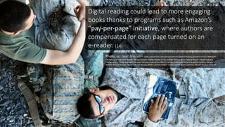 15
Digital	
  reading	
  could	
  lead	
  to	
  more	
  engaging	
  
books	
  thanks	
  to	
  programs	
  such	
  as	
  Amazon’s	
  
“pay-­‐per-­‐page”	
  initiative,	
  where	
  authors	
  are	
  
compensated	
  for	
  each	
  page	
  turned	
  on	
  an	
  
e-­‐reader.	
  (14)
Photo,	
  cc:	
  Jayel Aheram– https://www.flickr.com/photos/aheram/2036979428/in/photolist-­‐47141Y-­‐8BMwjM-­‐
7BGSgA-­‐cjEoX-­‐586MeG-­‐7BGSgC-­‐7BGSgs-­‐6APq5n-­‐5DiZBp-­‐5DiZBc-­‐61tfnz-­‐5DiZBa-­‐8tkRoq-­‐d6JjJ5-­‐ax8pax-­‐5Dj1PF-­‐4JaqQY-­‐4dxyAQ-­‐
7BGSgo-­‐xF6RX-­‐5DiZBt-­‐8BMxdM-­‐2WzqwD-­‐582zme-­‐UmBz-­‐pF2ra-­‐fBH2V2-­‐S4Cf8v-­‐2nEkS-­‐bnkPBt-­‐bkJ3Ht-­‐peH3Fi-­‐5oNE5u-­‐99Fg6S-­‐
8thR6X-­‐4NLEC3-­‐4vR2nw-­‐3gbTsv-­‐2WzJ4X-­‐9aoqvp-­‐dKE9sz-­‐qh2bhy-­‐6ARjXT-­‐nk35L6-­‐68f5fP-­‐dnZZQ-­‐2Wzzhg-­‐2WzufP-­‐abu2C4-­‐m85cVP/
 