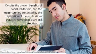 16
Photo,	
  cc:	
  Daniel	
  Foster– https://www.flickr.com/photos/danielfoster/31543732770/
Despite	
  the	
  proven	
  benefits of	
  
social	
  readership,	
  and	
  the	
  
opportunities presented	
  by	
  the	
  
digitization	
  of	
  the	
  publications	
  
industry,	
  some	
  people	
  are	
  still	
  
skeptical.	
  (15)
 