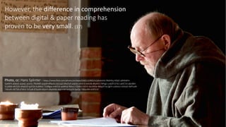 18However,	
  the	
  difference	
  in	
  comprehension	
  
between	
  digital	
  &	
  paper	
  reading	
  has	
  
proven	
  to	
  be	
  very	
  small.	
  (17)	
  
Photo,	
  cc:	
  Hans	
  Splinter	
  -­‐ https://www.flickr.com/photos/archeon/5365132902/in/photolist-­‐9b6H6q-­‐tbfpG-­‐qWtbMm-­‐
5y4AP3-­‐a6xkxS-­‐asjweL-­‐aLtx5v-­‐7RoM6f-­‐azxjoR-­‐4fNyGv-­‐soUua2-­‐bNyFpD-­‐adaiJe-­‐ctkVn3-­‐bkStJB-­‐d9yXh3-­‐74PzgU-­‐cv6ZR-­‐67ik1-­‐qXXT2V-­‐o8x3BH-­‐
5UjJNW-­‐dR1S35-­‐bNyEQT-­‐qzJP2k-­‐6uBWsC-­‐7LNRgw-­‐nvW7LK-­‐avMhdj-­‐fBibo1-­‐FZk6kU-­‐tS7rE-­‐6xUMDe-­‐96bpST-­‐bc2gFH-­‐czbhmU-­‐e5HaZi-­‐9dPUaN-­‐
7WivzR-­‐nRiT58-­‐eTWn1-­‐5rFjuB-­‐6TbjxW-­‐dAjinH-­‐dApMAb-­‐dqjnmW-­‐bnQuDX-­‐fpsQk7-­‐8Keu9M-­‐bDEfUV/
 
