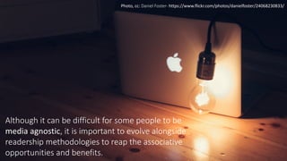 20
Photo,	
  cc: Daniel	
  Foster-­‐ https://www.flickr.com/photos/danielfoster/24068230833/
Although	
  it	
  can	
  be	
  difficult	
  for	
  some	
  people	
  to	
  be	
  
media	
  agnostic,	
  it	
  is	
  important	
  to	
  evolve	
  alongside	
  
readership	
  methodologies	
  to	
  reap	
  the	
  associative	
  
opportunities	
  and	
  benefits.	
  
 
