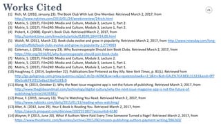 21Works Cited
(1) Rich,	
  M.	
  (2010,	
  January	
  23).	
  The	
  Book	
  Club	
  With	
  Just	
  One	
  Member.	
  Retrieved	
  March	
  2,	
  2017,	
  from	
  
http://www.nytimes.com/2010/01/24/weekinreview/24rich.html
(2) Matrix,	
  S.	
  (2017).	
  Film240:	
  Media	
  and	
  Culture,	
  Module	
  3,	
  Lecture	
  1,	
  Part	
  2.	
  
(3) Matrix,	
  S.	
  (2017).	
  Film240:	
  Media	
  and	
  Culture,	
  Module	
  3,	
  Lecture	
  1,	
  Part	
  2.	
  
(4) Pickert,	
  K.	
  (2008).	
  Oprah's	
  Book	
  Club.	
  Retrieved	
  March	
  2,	
  2017,	
  from	
  
http://content.time.com/time/arts/article/0,8599,1844724,00.html
(5) Walsh,	
  M.	
  (2011,	
  March	
  22).	
  Book	
  clubs	
  evolve	
  and	
  grow	
  in	
  popularity.	
  Retrieved	
  March	
  2,	
  2017,	
  from	
  http://www.newsday.com/long-­‐
island/suffolk/book-­‐clubs-­‐evolve-­‐and-­‐grow-­‐in-­‐popularity-­‐1.2774993
(6) Coleman,	
  J.	
  (2016,	
  February	
  23).	
  Why	
  Businesspeople	
  Should	
  Join	
  Book	
  Clubs.	
  Retrieved	
  March	
  2,	
  2017,	
  from	
  
https://hbr.org/2016/02/why-­‐businesspeople-­‐should-­‐join-­‐book-­‐clubs
(7) Matrix,	
  S.	
  (2017).	
  Film240:	
  Media	
  and	
  Culture,	
  Module	
  3,	
  Lecture	
  2.	
  
(8) Matrix,	
  S.	
  (2017).	
  Film240:	
  Media	
  and	
  Culture,	
  Module	
  3,	
  Lecture	
  1,	
  Part	
  1.
(9) Matrix,	
  S.	
  (2017).	
  Film240:	
  Media	
  and	
  Culture,	
  Module	
  3,	
  Lecture	
  1,	
  Part	
  1.
(10) Haughney,	
  C.	
  (2014,	
  September	
  22).	
  Publications	
  See	
  Pinterest	
  as	
  Key	
  Ally.	
  New	
  York	
  Times,	
  p.	
  B1(L).	
  Retrieved	
  from	
  
http://go.galegroup.com.proxy.queensu.ca/ps/i.do?p=AONE&sw=w&u=queensulaw&v=2.1&it=r&id=GALE%7CA383131321&asid=0f7
80e5cd6741f212e8aa23bef3281c0
(11) Alang,	
  N.	
  (2013,	
  October	
  1).	
  Why	
  the	
  Next	
  Issue	
  magazine	
  app	
  is	
  not	
  the	
  future	
  of	
  publishing.	
  Retrieved	
  March	
  2,	
  2017,	
  from	
  
http://www.theglobeandmail.com/technology/digital-­‐culture/why-­‐the-­‐next-­‐issue-­‐magazine-­‐app-­‐is-­‐not-­‐the-­‐future-­‐of-­‐
publishing/article14639381/
(12) Prose,	
  F.	
  (2015,	
  January	
  13).	
  They’re	
  Watching	
  You	
  Read.	
  Retrieved	
  March	
  2,	
  2017,	
  from	
  
http://www.nybooks.com/daily/2015/01/13/reading-­‐whos-­‐watching/
(13) Alter,	
  A.	
  (2012,	
  June	
  29).	
  Your	
  E-­‐Book	
  Is	
  Reading	
  You.	
  Retrieved	
  March	
  2,	
  2017,	
  from	
  
https://search.proquest.com/docview/1022551817?accountid=6180
(14) Wayner,	
  P.	
  (2015,	
  June	
  20).	
  What	
  If	
  Authors	
  Were	
  Paid	
  Every	
  Time	
  Someone	
  Turned	
  a	
  Page?	
  Retrieved	
  March	
  2,	
  2017,	
  from	
  
https://www.theatlantic.com/business/archive/2015/06/amazon-­‐publishing-­‐authors-­‐payment-­‐writing/396269/
 