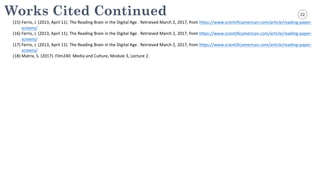 22Works Cited Continued
(1) Ferris,	
  J.	
  (2013,	
  April	
  11).	
  The	
  Reading	
  Brain	
  in	
  the	
  Digital	
  Age	
  .	
  Retrieved	
  March	
  2,	
  2017,	
  from	
  https://www.scientificamerican.com/article/reading-­‐paper-­‐
screens/
(2) Ferris,	
  J.	
  (2013,	
  April	
  11).	
  The	
  Reading	
  Brain	
  in	
  the	
  Digital	
  Age	
  .	
  Retrieved	
  March	
  2,	
  2017,	
  from	
  https://www.scientificamerican.com/article/reading-­‐paper-­‐
screens/
(3) Ferris,	
  J.	
  (2013,	
  April	
  11).	
  The	
  Reading	
  Brain	
  in	
  the	
  Digital	
  Age	
  .	
  Retrieved	
  March	
  2,	
  2017,	
  from	
  https://www.scientificamerican.com/article/reading-­‐paper-­‐
screens/
(4) Matrix,	
  S.	
  (2017).	
  Film240:	
  Media	
  and	
  Culture,	
  Module	
  3,	
  Lecture	
  2.	
  
(15)
(16)
(17)
(18)
 