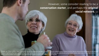 3However,	
  some	
  consider	
  reading	
  to	
  be	
  a	
  
conversation	
  starter,	
  and	
  perhaps	
  the	
  original	
  
social	
  network.	
  (2)	
  	
  
Photo,	
  cc:	
  Chip	
  Griffin– https://www.flickr.com/photos/chipgriffin/2207585271/in/photolist-­‐4n5sc2-­‐9WB1U6-­‐ewmvTf-­‐6D2xA-­‐3aUPhp-­‐7MzUVz-­‐4mXmih-­‐RwATkA-­‐9Rkgcp-­‐91CESg-­‐6BxUCB-­‐
9VQXma-­‐51pPQR-­‐bsaTRq-­‐4bjVcr-­‐6qDTeM-­‐87vdSi-­‐S29LdT-­‐aB52jh-­‐sc5vP6-­‐a6rxdC-­‐DjLdRE-­‐s77dfW-­‐aiHLKH-­‐aL754-­‐8umCo8-­‐dHnG9j-­‐5xrJHw-­‐8Hbj2U-­‐oMZXv-­‐3dt6j7-­‐LDJhR-­‐39ex6K-­‐58A74-­‐6X7Jt3-­‐roDud
8UFiGy-­‐oyKTmw-­‐jbZB4A-­‐dwYaz1-­‐83c4jv-­‐fr1yyJ-­‐SjjgUB-­‐fSoyFG-­‐5qzR5H-­‐chodfA-­‐hCav5-­‐4ToAaQ-­‐gFMU9Q-­‐aw5Ze7
 