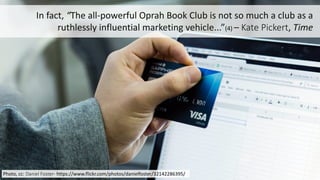 5
In	
  fact,	
  “The	
  all-­‐powerful	
  Oprah	
  Book	
  Club	
  is	
  not	
  so	
  much	
  a	
  club	
  as	
  a	
  
ruthlessly	
  influential	
  marketing	
  vehicle...”(4)	
  – Kate	
  Pickert,	
  Time
Photo,	
  cc:	
  Daniel	
  Foster-­‐ https://www.flickr.com/photos/danielfoster/32142286395/
 