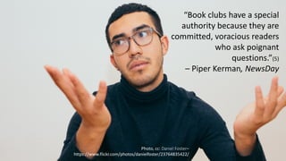 6
“Book	
  clubs	
  have	
  a	
  special	
  
authority	
  because	
  they	
  are	
  
committed,	
  voracious	
  readers	
  
who	
  ask	
  poignant	
  
questions.”(5)
– Piper	
  Kerman,	
  NewsDay
Photo,	
  cc:	
  Daniel	
  Foster–
https://www.flickr.com/photos/danielfoster/23764835422/
 