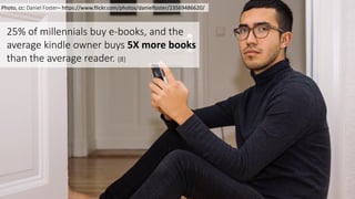9
Photo,	
  cc:	
  Daniel	
  Foster– https://www.flickr.com/photos/danielfoster/23569486620/
25%	
  of	
  millennials	
  buy	
  e-­‐books,	
  and	
  the	
  
average	
  kindle	
  owner	
  buys	
  5X	
  more	
  books	
  
than	
  the	
  average	
  reader.	
  (8)	
  
 
