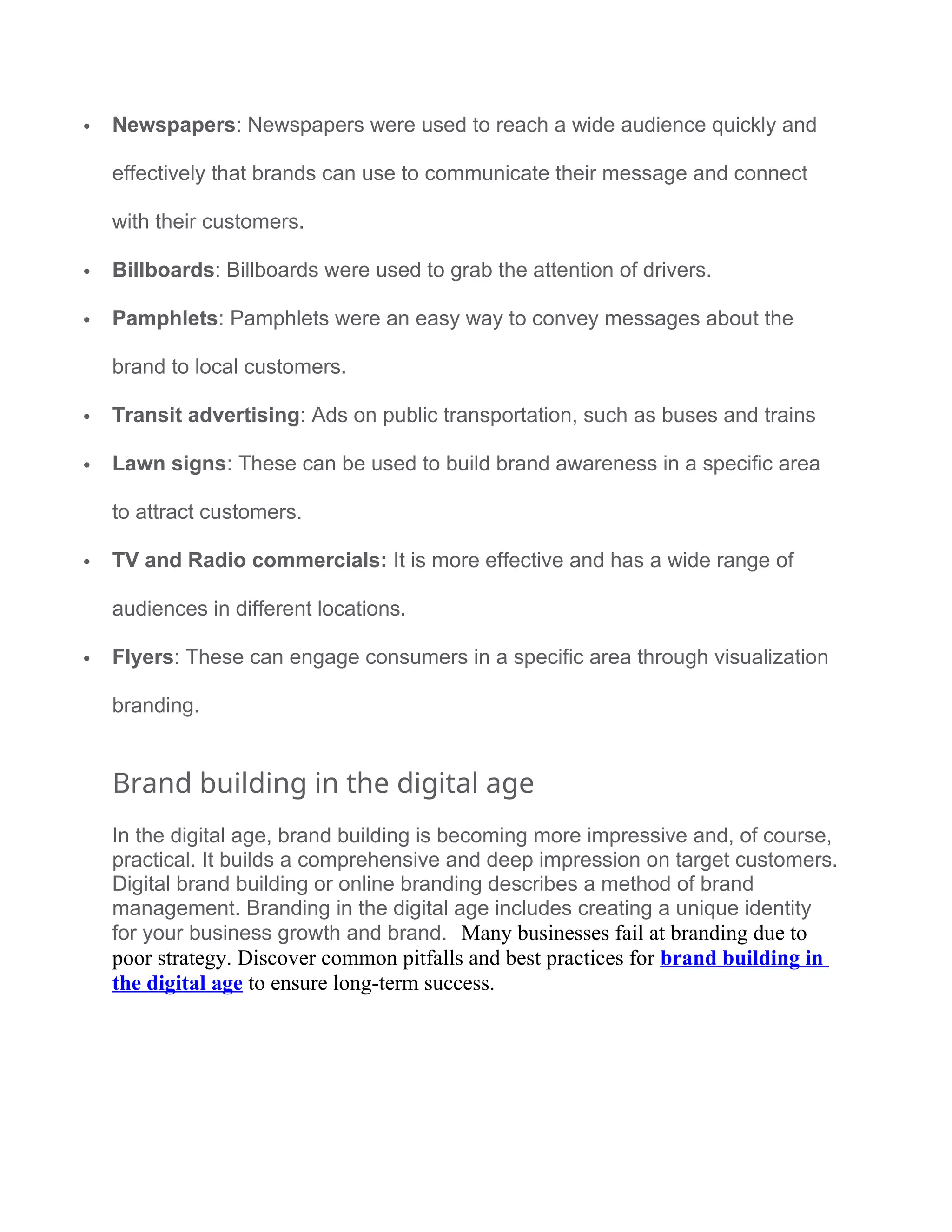  Newspapers: Newspapers were used to reach a wide audience quickly and
effectively that brands can use to communicate their message and connect
with their customers.
 Billboards: Billboards were used to grab the attention of drivers.
 Pamphlets: Pamphlets were an easy way to convey messages about the
brand to local customers.
 Transit advertising: Ads on public transportation, such as buses and trains
 Lawn signs: These can be used to build brand awareness in a specific area
to attract customers.
 TV and Radio commercials: It is more effective and has a wide range of
audiences in different locations.
 Flyers: These can engage consumers in a specific area through visualization
branding.
Brand building in the digital age
In the digital age, brand building is becoming more impressive and, of course,
practical. It builds a comprehensive and deep impression on target customers.
Digital brand building or online branding describes a method of brand
management. Branding in the digital age includes creating a unique identity
for your business growth and brand. Many businesses fail at branding due to
poor strategy. Discover common pitfalls and best practices for brand building in
the digital age to ensure long-term success.
 