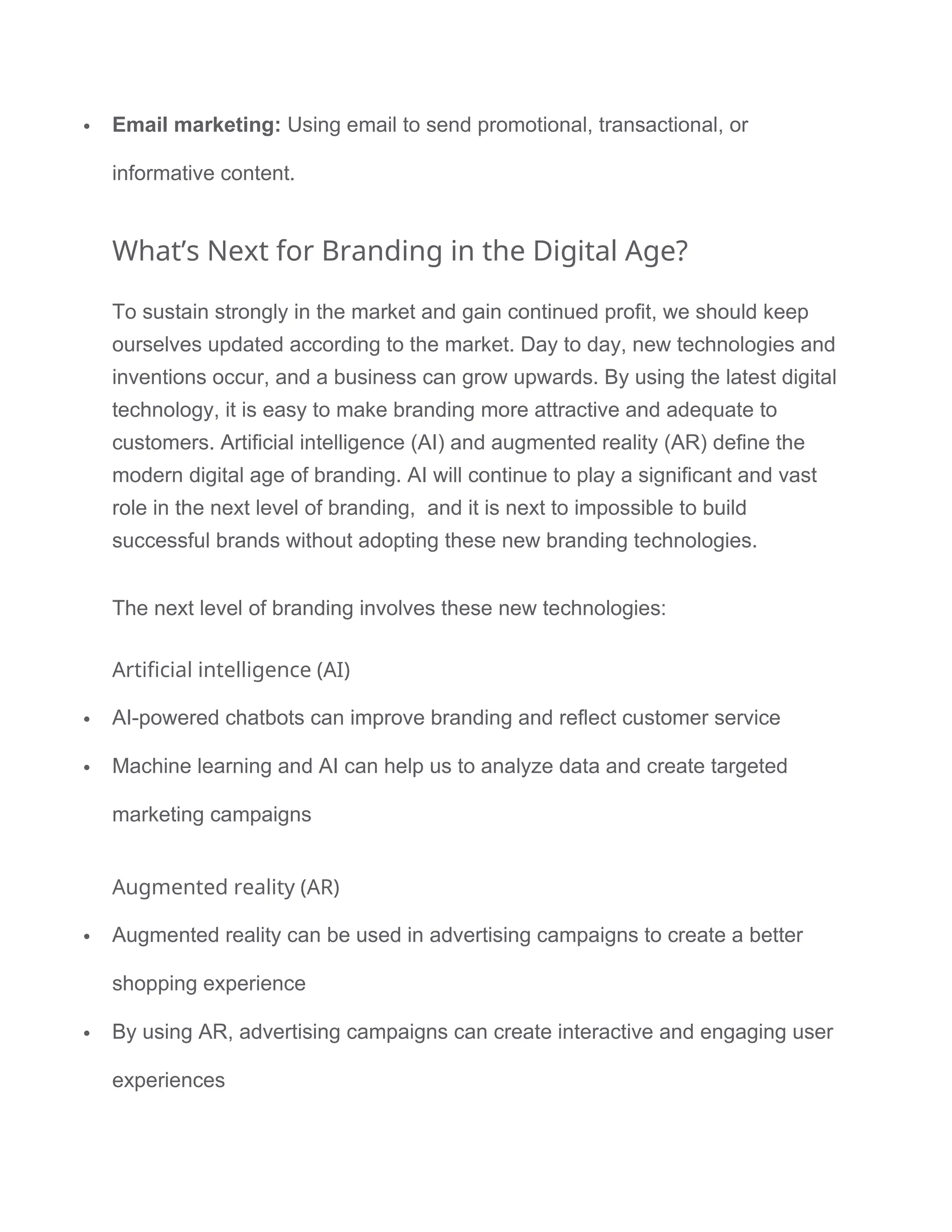  Email marketing: Using email to send promotional, transactional, or
informative content.
What’s Next for Branding in the Digital Age?
To sustain strongly in the market and gain continued profit, we should keep
ourselves updated according to the market. Day to day, new technologies and
inventions occur, and a business can grow upwards. By using the latest digital
technology, it is easy to make branding more attractive and adequate to
customers. Artificial intelligence (AI) and augmented reality (AR) define the
modern digital age of branding. AI will continue to play a significant and vast
role in the next level of branding, and it is next to impossible to build
successful brands without adopting these new branding technologies.
The next level of branding involves these new technologies:
Artificial intelligence (AI)
 AI-powered chatbots can improve branding and reflect customer service
 Machine learning and AI can help us to analyze data and create targeted
marketing campaigns
Augmented reality (AR)
 Augmented reality can be used in advertising campaigns to create a better
shopping experience
 By using AR, advertising campaigns can create interactive and engaging user
experiences
 
