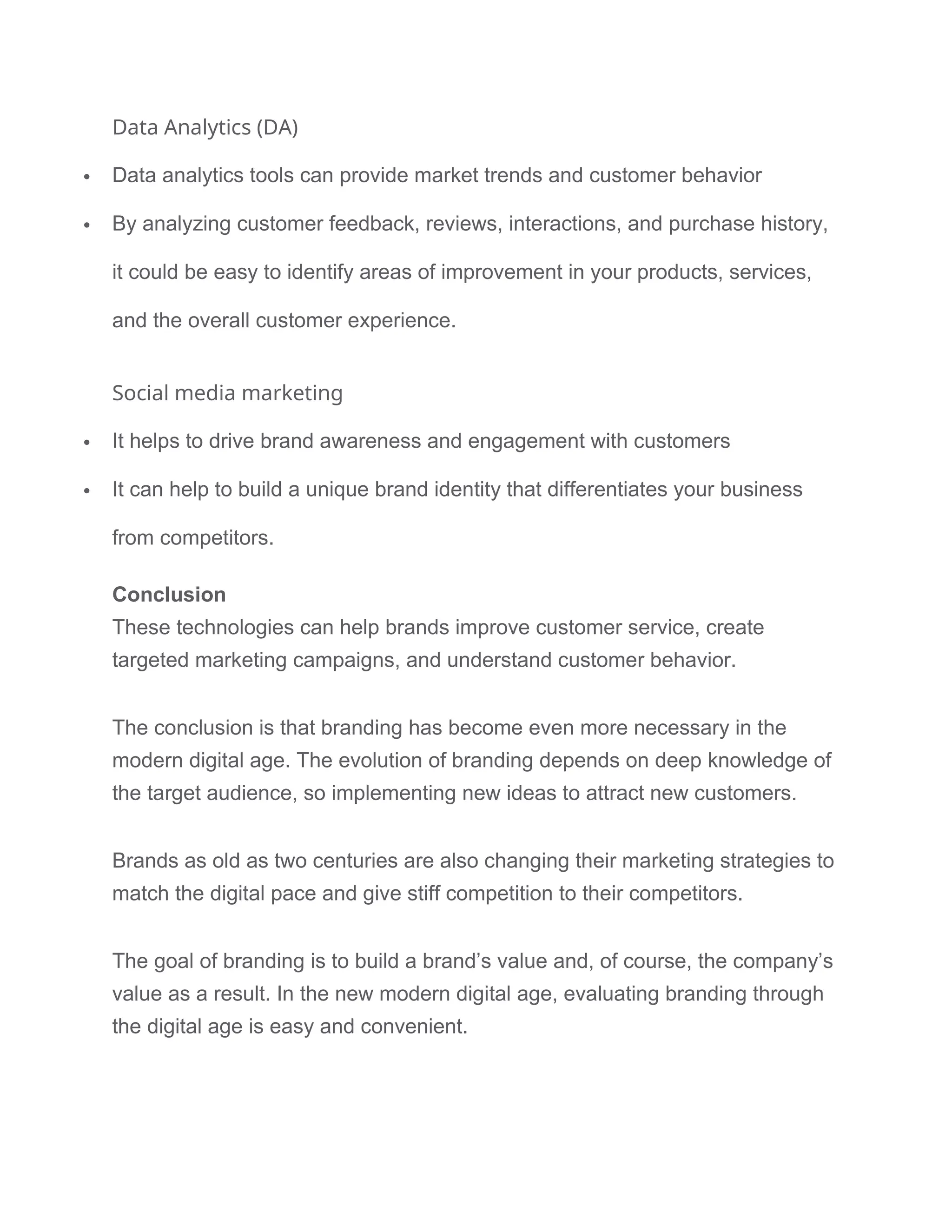 Data Analytics (DA)
 Data analytics tools can provide market trends and customer behavior
 By analyzing customer feedback, reviews, interactions, and purchase history,
it could be easy to identify areas of improvement in your products, services,
and the overall customer experience.
Social media marketing
 It helps to drive brand awareness and engagement with customers
 It can help to build a unique brand identity that differentiates your business
from competitors.
Conclusion
These technologies can help brands improve customer service, create
targeted marketing campaigns, and understand customer behavior.
The conclusion is that branding has become even more necessary in the
modern digital age. The evolution of branding depends on deep knowledge of
the target audience, so implementing new ideas to attract new customers.
Brands as old as two centuries are also changing their marketing strategies to
match the digital pace and give stiff competition to their competitors.
The goal of branding is to build a brand’s value and, of course, the company’s
value as a result. In the new modern digital age, evaluating branding through
the digital age is easy and convenient.
 